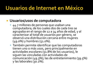  Usuarios/usos de computadora
 44.7 millones de personas que usaban una
computadora; de los cuales dos de cada tres se
agrupaba en el rango de 12 a 34 años de edad, y al
caracterizar al total de usuarios por género, se
observó una distribución cercana entre mujeres
(49.0%) y hombres (51.0%).
 También permite identificar que las computadoras
tienen uno o más usos, pero principalmente en
actividades escolares (51.8% de los usuarios), le
siguen las vinculadas con actividades de
comunicación (49.3%); las de entretenimiento (39.5%)
y las laborales (30.2%).
 