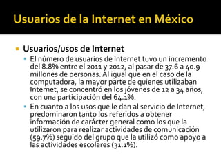  Usuarios/usos de Internet
 El número de usuarios de Internet tuvo un incremento
del 8.8% entre el 2011 y 2012, al pasar de 37.6 a 40.9
millones de personas.Al igual que en el caso de la
computadora, la mayor parte de quienes utilizaban
Internet, se concentró en los jóvenes de 12 a 34 años,
con una participación del 64.1%.
 En cuanto a los usos que le dan al servicio de Internet,
predominaron tanto los referidos a obtener
información de carácter general como los que la
utilizaron para realizar actividades de comunicación
(59.7%) seguido del grupo que la utilizó como apoyo a
las actividades escolares (31.1%).
 