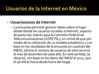  Usuarios/usos de Internet
 La encuesta permitió generar datos sobre el lugar
desde donde los usuarios acceden a Internet, aspecto
de particular interés para la Comisión Federal de
Telecomunicaciones (COFETEL), en virtud de que por
medio de la utilización de un modelo estadístico y con
base en los resultados de la encuesta en cuestión del
INEGI, estima el número de usuarios de este servicio
al mes de diciembre de cada año. En este sentido, se
observó, con base en los datos del INEGI al 2012, que
el 48.0% lo hacía desde fuera del hogar.
 