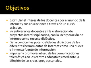  Estimular el interés de los docentes por el mundo de la
Internet y sus aplicaciones a través de un curso
práctico.
 Incentivar a los docentes en la elaboración de
proyectos interdisciplinarios, con la incorporación de
Internet como recurso didáctico.
 Dar a conocer las potencialidades didácticas de las
diferentes herramientas de Internet como una nueva
e inmensa fuente de información.
 Impulsar y promover el uso de las comunicaciones
telemáticas en los centros educativos mediante la
difusión de las creaciones personales.
 