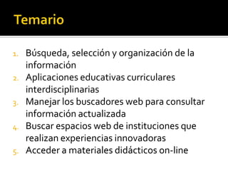 1. Búsqueda, selección y organización de la
información
2. Aplicaciones educativas curriculares
interdisciplinarias
3. Manejar los buscadores web para consultar
información actualizada
4. Buscar espacios web de instituciones que
realizan experiencias innovadoras
5. Acceder a materiales didácticos on-line
 