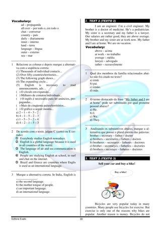 Editora Exato 30
Vocabulary:
ad – propaganda
all over – por todo o, em todo o
chat – conversar
country – país
daily – diariamente
inner – interno
land – terra
language – língua
outer – externo
sea – mar
1 Relacione as colunas e depois marque a alternati-
va com a seqüência correta:
(1) Thousands of individual contacts...
(2) Over fifty countries/territories...
(3) The following graph shows...
(4) The expanding circle...
(5) English is necessary to read
announcements, ads…
( ) O círculo em expansão...
( ) Milhares de contatos individuais...
( ) O inglês é necessário para ler anúncios, pro-
pagandas...
( ) Mais de cinqüenta países/territórios...
( ) O gráfico a seguir mostra...
a) 2 – 1 – 4 – 3 – 2
b) 4 – 1 – 5 – 2 – 3
c) 1 – 5 – 3 – 2 – 4
d) 4 – 2 – 1 – 5 – 3
2 De acordo com o texto, julgue C (certo) ou E (er-
rado):
1111 Everybody studies English nowadays.
2222 English is a global language because it is used
in all countries of the world.
3333 The language of air and sea communication is
English.
4444 People are studying English at school, to surf
and chat on the internet.
5555 Brazil and Greece are countries where Englis
is used as an international language.
3 Marque a alternativa correta. In India, English is
______________.
a) the second language.
b) the mother tongue of people.
c) an important language.
d) an international language.
2. TEXT 2 (TEXTO 2)
I am an engineer. I’m a civil engineer. My
brother is a doctor of medicine. He’s a pediatrician.
My sister is a secretary and my father is a lawyer.
Our salaries are rather good, they are above average.
My brother and my sister are at work now. My father
and I are at home. We are on vacation.
Vocabulary:
above – acima
at work – no trabalho
average – média
lawyer – advogado
rather – razoavelmente
1 Qual dos membros da família relacionados abai-
xo não foi citado no texto?
a) irmã.
b) pai.
c) irmão.
d) mãe.
2 O termo destacado da frase “My father and I are
at home” pode ser substituído por qual pronome
pessoal abaixo?
a) He.
b) I.
c) We.
d) They.
3 Analisando os substantivos abaixo, marque a al-
ternativa que possui o plural correto das palavras:
brother – secretary – father – doctor
a) brothers – secretaries – fathers – doctors
b) brotheres – secretarys – fatheres – doctores
c) brother – secretaryes – fatheries – doctories
d) brothers – secretays – fatheres – doctores
3. TEXT 3 (TEXTO 3)
Sell your car and buy a bike!
Buy a bike!
Bicycles are very popular today in many
countries. Many people use bicycles for exercise. But
exercise is only one of the reasons why bikes are
popular. Another reason is money. Bicycles do not
 