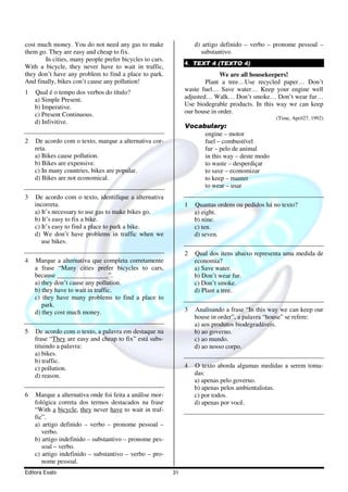 Editora Exato 31
cost much money. You do not need any gas to make
them go. They are easy and cheap to fix.
In cities, many people prefer bicycles to cars.
With a bicycle, they never have to wait in traffic,
they don’t have any problem to find a place to park.
And finally, bikes con’t cause any pollution!
1 Qual é o tempo dos verbos do título?
a) Simple Present.
b) Imperative.
c) Present Continuous.
d) Infivitive.
2 De acordo com o texto, marque a alternativa cor-
reta.
a) Bikes cause pollution.
b) Bikes are expensive.
c) In many countries, bikes are popular.
d) Bikes are not economical.
3 De acordo com o texto, identifique a alternativa
incorreta.
a) It’s necessary to use gas to make bikes go.
b) It’s easy to fix a bike.
c) It’s easy to find a place to park a bike.
d) We don’t have problems in traffic when we
use bikes.
4 Marque a alternativa que completa corretamente
a frase “Many cities prefer bicycles to cars,
because ________________”.
a) they don’t cause any pollution.
b) they have to wait in traffic.
c) they have many problems to find a place to
park.
d) they cost much money.
5 De acordo com o texto, a palavra em destaque na
frase “They are easy and cheap to fix” está subs-
tituindo a palavra:
a) bikes.
b) traffic.
c) pollution.
d) reason.
6 Marque a alternativa onde foi feita a análise mor-
fológica correta dos termos destacados na frase
“With a bicycle, they never have to wait in traf-
fic”.
a) artigo definido – verbo – pronome pessoal –
verbo.
b) artigo indefinido – substantivo – pronome pes-
soal – verbo.
c) artigo indefinido – substantivo – verbo – pro-
nome pessoal.
d) artigo definido – verbo – pronome pessoal –
substantivo.
4. TEXT 4 (TEXTO 4)
We are all housekeepers!
Plant a tree…Use recycled paper… Don’t
waste fuel… Save water… Keep your engine well
adjusted… Walk… Don’t smoke… Don’t wear fur…
Use biodegrable products. In this way we can keep
our house in order.
(Time, April27, 1992)
Vocabulary:
engine – motor
fuel – combustível
fur – pelo de animal
in this way – deste modo
to waste – desperdiçar
to save – economizar
to keep – manter
to wear – usar
1 Quantas ordens ou pedidos há no texto?
a) eight.
b) nine.
c) ten.
d) seven.
2 Qual dos itens abaixo representa uma medida de
economia?
a) Save water.
b) Don’t wear fur.
c) Don’t smoke.
d) Plant a tree.
3 Analisando a frase “In this way we can keep our
house in order”, a palavra “house” se refere:
a) aos produtos biodegradáveis.
b) ao governo.
c) ao mundo.
d) ao nosso corpo.
4 O texto aborda algumas medidas a serem toma-
das:
a) apenas pelo governo.
b) apenas pelos ambientalistas.
c) por todos.
d) apenas por você.
 