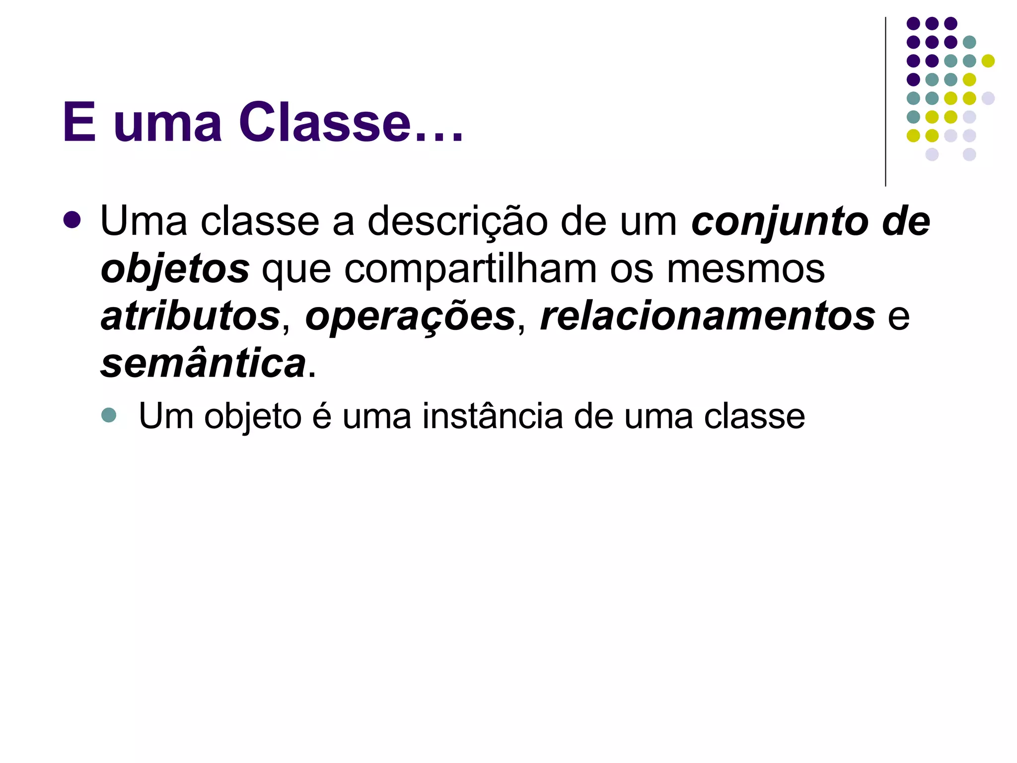 E uma Classe… Uma classe a descrição de um  conjunto de objetos  que compartilham os mesmos  atributos ,  operações ,  relacionamentos  e  semântica . Um objeto é uma instância de uma classe 