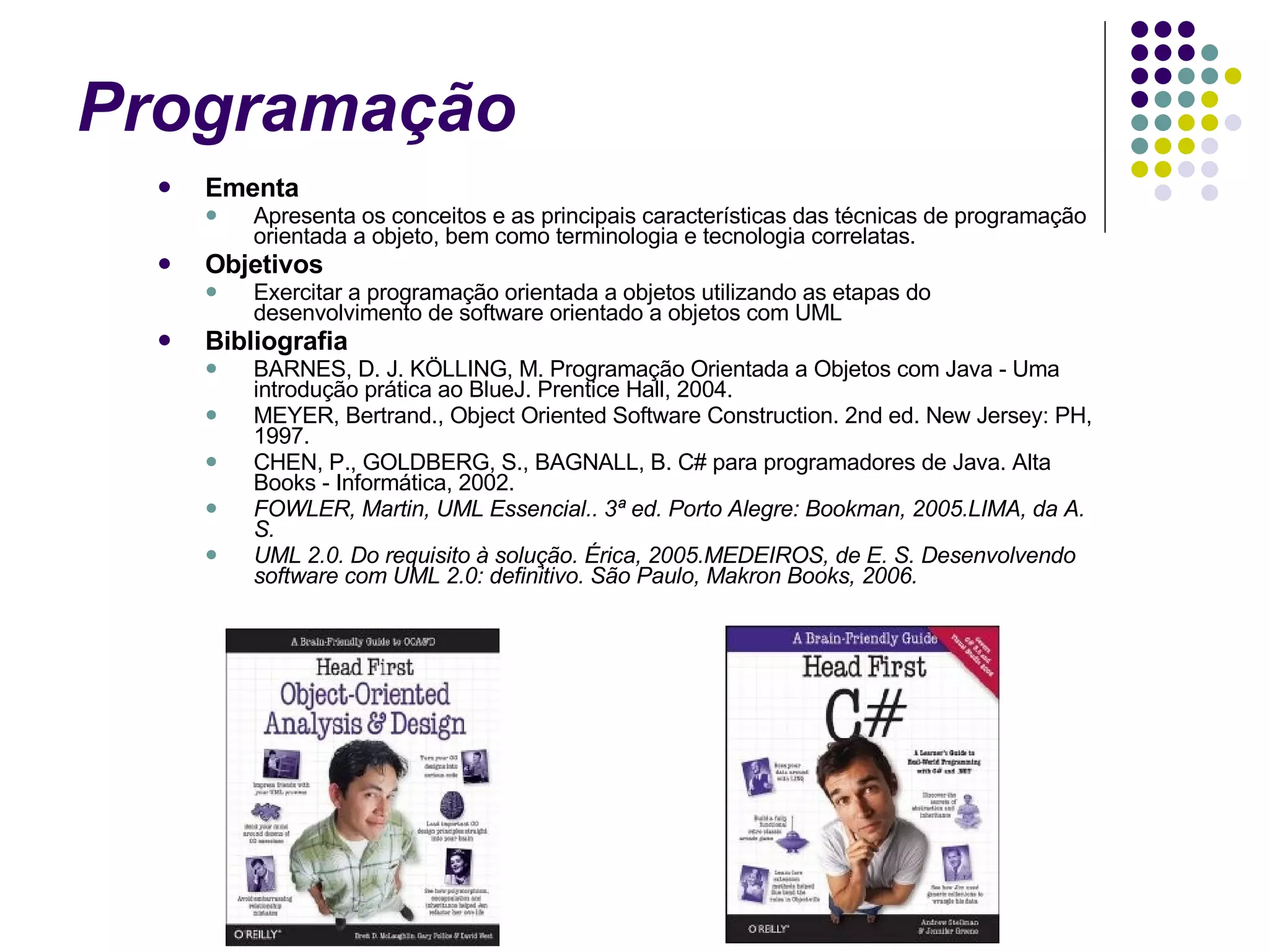 Programação  Ementa Apresenta os conceitos e as principais características das técnicas de programação orientada a objeto, bem como terminologia e tecnologia correlatas. Objetivos Exercitar a programação orientada a objetos utilizando as etapas do desenvolvimento de software orientado a objetos com UML Bibliografia BARNES, D. J. KÖLLING, M. Programação Orientada a Objetos com Java - Uma introdução prática ao BlueJ. Prentice Hall, 2004. MEYER, Bertrand., Object Oriented Software Construction. 2nd ed. New Jersey: PH, 1997. CHEN, P., GOLDBERG, S., BAGNALL, B. C# para programadores de Java. Alta Books - Informática, 2002. FOWLER, Martin, UML Essencial.. 3ª ed. Porto Alegre: Bookman, 2005.LIMA, da A. S.  UML 2.0. Do requisito à solução. Érica, 2005.MEDEIROS, de E. S. Desenvolvendo software com UML 2.0: definitivo. São Paulo, Makron Books, 2006.  