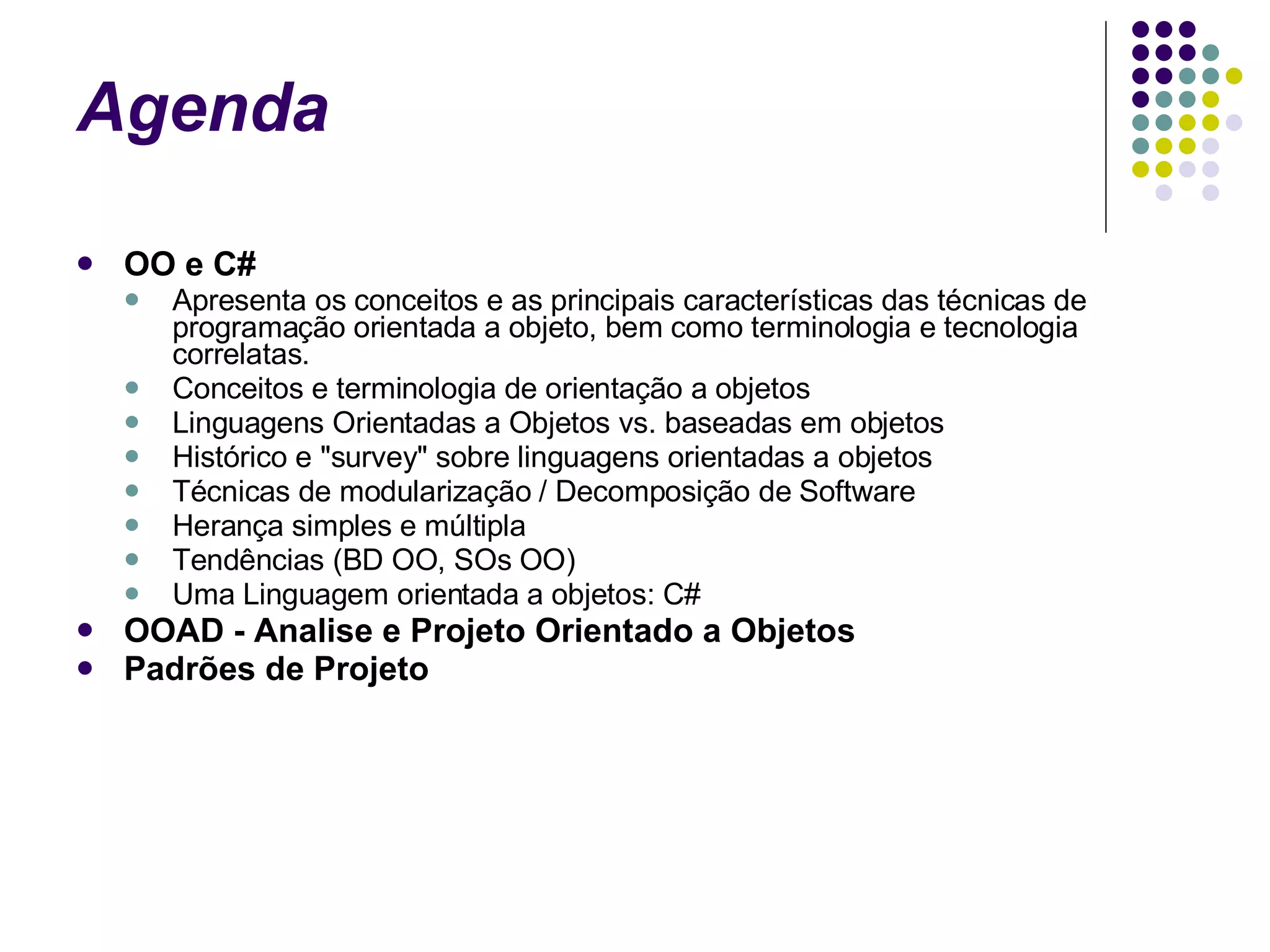 Agenda  OO e C# Apresenta os conceitos e as principais características das técnicas de programação orientada a objeto, bem como terminologia e tecnologia correlatas. Conceitos e terminologia de orientação a objetos Linguagens Orientadas a Objetos vs. baseadas em objetos Histórico e "survey" sobre linguagens orientadas a objetos  Técnicas de modularização / Decomposição de Software  Herança simples e múltipla Tendências (BD OO, SOs OO)  Uma Linguagem orientada a objetos: C#  OOAD - Analise e Projeto Orientado a Objetos Padrões de Projeto 