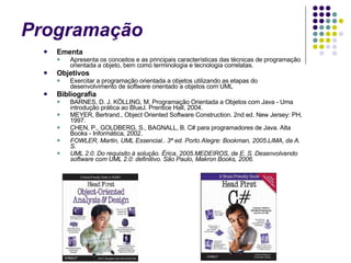 Programação  Ementa Apresenta os conceitos e as principais características das técnicas de programação orientada a objeto, bem como terminologia e tecnologia correlatas. Objetivos Exercitar a programação orientada a objetos utilizando as etapas do desenvolvimento de software orientado a objetos com UML Bibliografia BARNES, D. J. KÖLLING, M. Programação Orientada a Objetos com Java - Uma introdução prática ao BlueJ. Prentice Hall, 2004. MEYER, Bertrand., Object Oriented Software Construction. 2nd ed. New Jersey: PH, 1997. CHEN, P., GOLDBERG, S., BAGNALL, B. C# para programadores de Java. Alta Books - Informática, 2002. FOWLER, Martin, UML Essencial.. 3ª ed. Porto Alegre: Bookman, 2005.LIMA, da A. S.  UML 2.0. Do requisito à solução. Érica, 2005.MEDEIROS, de E. S. Desenvolvendo software com UML 2.0: definitivo. São Paulo, Makron Books, 2006.  