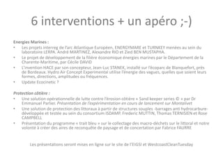 6 interventions + un apéro ;-)
Energies Marines :
• Les projets interreg de l’arc Atlantique Européen, ENERGYMARE et TURNKEY menées au sein du
laboratoire LERPA. André MARTINEZ, Alexandre RIO et Zied BEN MUSTAPHA.
• Le projet de développement de la filière économique énergies marines par le Département de la
Charente-Maritime, par Cécile DAVID
• L’invention HACE par son concepteur, Jean-Luc STANEK, installé sur l’écoparc de Blanquefort, près
de Bordeaux. Hydro Air Concept Experimental utilise l’énergie des vagues, quelles que soient leurs
formes, directions, amplitudes ou fréquences.
• Update Ecocinetic ?
Protection côtière :
• Une solution opérationnelle de lutte contre l’érosion côtière « Sand keeper series © » par Dr
Emmanuel Parlier. Présentation de l’expérimentation en cours de lancement sur Montalivet
• Une solution de protection des littoraux à partir de structures souples -barrages anti hydrocarbure-
développée et testée au sein du consortium ISDAMP. Frederic MUTTIN, Thomas TERNISIEN et Rose
CAMPBELL
• Présentation du programme « trait bleu » sur le collectage des macro-déchets sur le littoral et notre
volonté à créer des aires de reconquête de paysage et de concertation par Fabrice FAURRE
Les présentations seront mises en ligne sur le site de l’EIGSI et WestcoastCleanTuesday
 