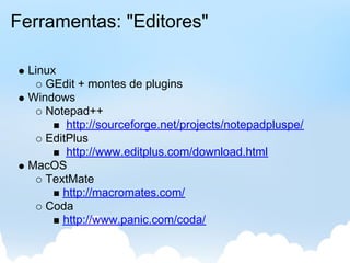 Ferramentas: "Editores"

  Linux
     GEdit + montes de plugins
  Windows
     Notepad++
         http://sourceforge.net/projects/notepadpluspe/
     EditPlus
         http://www.editplus.com/download.html
  MacOS
     TextMate
        http://macromates.com/
     Coda
        http://www.panic.com/coda/
 