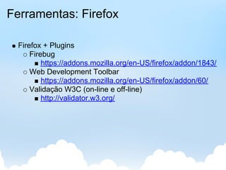 Ferramentas: Firefox

  Firefox + Plugins
      Firebug
          https://addons.mozilla.org/en-US/firefox/addon/1843/
      Web Development Toolbar
          https://addons.mozilla.org/en-US/firefox/addon/60/
      Validação W3C (on-line e off-line)
          http://validator.w3.org/
 