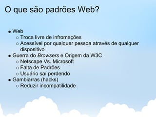 O que são padrões Web?

 Web
   Troca livre de infromações
   Acessível por qualquer pessoa através de qualquer
   dispositivo
 Guerra do Browsers e Origem da W3C
   Netscape Vs. Microsoft
   Falta de Padrões
   Usuário saí perdendo
 Gambiarras (hacks)
   Reduzir incompatilidade
 