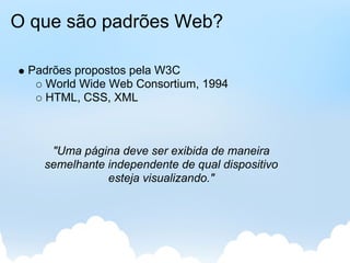 O que são padrões Web?

 Padrões propostos pela W3C
    World Wide Web Consortium, 1994
    HTML, CSS, XML



    "Uma página deve ser exibida de maneira
   semelhante independente de qual dispositivo
              esteja visualizando."
 