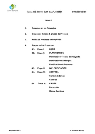 Norma ISO 21.500: GUÍA de APLICACIÓN INTRODUCCIÓN
Noviembre 2013. J. Guardiola Arnanz
INDICE
1. Procesos en los Proyectos
2. Grupos de Materia & grupos de Proceso
3. Matriz de Procesos en Proyectos
4. Etapas en los Proyectos
4.1. Etapa I: INICIO
4.2. Etapa II: PLANIFICACIÓN
Planificación Técnica del Proyecto
Planificación Estratégica
Planificación de Recursos
4.3. Etapa III: IMPLEMENTACIÓN
4.4. Etapa IV: CONTROL
Control de tareas
Cambios
4.4 Etapa V: CIERRE
Recepción
Mejora Continua
 