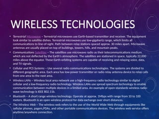 WIRELESS TECHNOLOGIES
• Terrestrial Microwave – Terrestrial microwaves use Earth-based transmitter and receiver. The equipment
look similar to satellite dishes. Terrestrial microwaves use low-gigahertz range, which limits all
communications to line-of-sight. Path between relay stations spaced approx. 30 miles apart. Microwave
antennas are usually placed on top of buildings, towers, hills, and mountain peaks.
• Communications Satellites – The satellites use microwave radio as their telecommunications medium
which are not deflected by the Earth's atmosphere. The satellites are stationed in space, typically 22,000
miles above the equator. These Earth-orbiting systems are capable of receiving and relaying voice, data,
and TV signals.
• Cellular and PCS Systems – Use several radio communications technologies. The systems are divided to
different geographic area. Each area has low-power transmitter or radio relay antenna device to relay calls
from one area to the next area.
• Wireless LANs – Wireless local area network use a high-frequency radio technology similar to digital
cellular and a low-frequency radio technology. Wireless LANs use spread spectrum technology to enable
communication between multiple devices in a limited area. An example of open-standards wireless radio-
wave technology is IEEE 802.11b.
• Bluetooth – A short range wireless technology. Operate at approx. 1Mbps with range from 10 to 100
meters. Bluetooth is an open wireless protocol for data exchange over short distances.
• The Wireless Web – The wireless web refers to the use of the World Wide Web through equipments like
cellular phones, pagers,PDAs, and other portable communications devices. The wireless web service offers
anytime/anywhere connection.
 