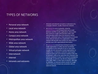 TYPES OF NETWORKS
• Personal area network
• Local area network
• Home area network
• Campus area network
• Metropolitan area network
• Wide area network
• Global area network
• Virtual private network
• Internetwork
• Internet
• Intranets and extranets
• Intranets and extranets are parts or extensions of a
computer network, usually a local area network.
• An intranet is a set of networks, using the
Internet Protocol and IP-based tools such as web
browsers and file transfer applications, that is under
the control of a single administrative entity. That
administrative entity closes the intranet to all but
specific, authorized users. Most commonly, an intranet
is the internal network of an organization. A large
intranet will typically have at least one web server to
provide users with organizational information.
• An extranet is a network that is limited in scope to a
single organization or entity and also has limited
connections to the networks of one or more other
usually, but not necessarily, trusted organizations or
entities (e.g., a company's customers may be given
access to some part of its intranet creating in this way
an extranet, while at the same time the customers may
not be considered 'trusted' from a security standpoint).
Technically, an extranet may also be categorized as a
CAN, MAN, WAN, or other type of network, although,
by definition, an extranet cannot consist of a single
LAN; it must have at least one connection with an
external network.
 