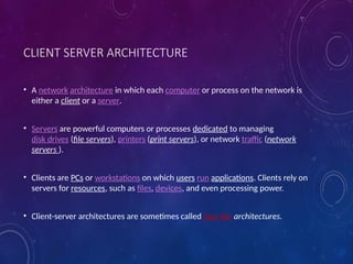 CLIENT SERVER ARCHITECTURE
• A network architecture in which each computer or process on the network is
either a client or a server.
• Servers are powerful computers or processes dedicated to managing
disk drives (file servers), printers (print servers), or network traffic (network
servers ).
• Clients are PCs or workstations on which users run applications. Clients rely on
servers for resources, such as files, devices, and even processing power.
• Client-server architectures are sometimes called two-tier architectures.
 