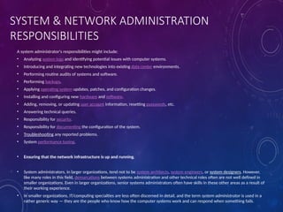 SYSTEM & NETWORK ADMINISTRATION
RESPONSIBILITIES
A system administrator's responsibilities might include:
• Analyzing system logs and identifying potential issues with computer systems.
• Introducing and integrating new technologies into existing data center environments.
• Performing routine audits of systems and software.
• Performing backups.
• Applying operating system updates, patches, and configuration changes.
• Installing and configuring new hardware and software.
• Adding, removing, or updating user account information, resetting passwords, etc.
• Answering technical queries.
• Responsibility for security.
• Responsibility for documenting the configuration of the system.
• Troubleshooting any reported problems.
• System performance tuning.
• Ensuring that the network infrastructure is up and running.
• System administrators, in larger organizations, tend not to be system architects, system engineers, or system designers. However,
like many roles in this field, demarcations between systems administration and other technical roles often are not well defined in
smaller organizations. Even in larger organizations, senior systems administrators often have skills in these other areas as a result of
their working experience.
• In smaller organizations, IT/computing specialties are less often discerned in detail, and the term system administrator is used in a
rather generic way — they are the people who know how the computer systems work and can respond when something fails.
 