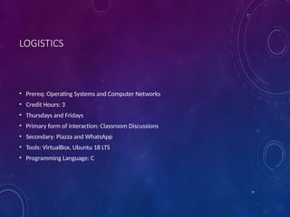 15
LOGISTICS
• Prereq: Operating Systems and Computer Networks
• Credit Hours: 3
• Thursdays and Fridays
• Primary form of interaction: Classroom Discussions
• Secondary: Piazza and WhatsApp
• Tools: VirtualBox, Ubuntu 18 LTS
• Programming Language: C
 