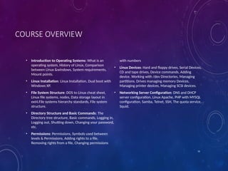 16
COURSE OVERVIEW
• Introduction to Operating Systems: What is an
operating system, History of Linux, Comparison
between Linux &windows, System requirements,
Mount points.
• Linux Installation: Linux Installation, Dual boot with
Windows XP.
• File System Structure: DOS to Linux cheat sheet,
Linux file systems, nodes, Data storage layout in
ext4.File systems hierarchy standards, File system
structure.
• Directory Structure and Basic Commands: The
Directory tree structure, Basic commands, Logging in,
Logging out, Shutting down, Changing your password,
etc.
• Permissions: Permissions, Symbols used between
levels & Permissions, Adding rights to a file,
Removing rights from a file, Changing permissions
with numbers
• Linux Devices: Hard and floppy drives, Serial Devices,
CD and tape drives, Device commands, Adding
device. Working with /dev Directories, Managing
partitions. Drives managing memory Devices,
Managing printer devices, Managing SCSI devices.
• Networking Server Configuration: DNS and DHCP
server configuration, Linux Apache, PHP with MYSQL
configuration, Samba, Telnet, SSH, The quota service,
Squid.
 