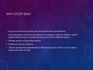 17
WHY STUDY SNA?
• Its goal is ensuring the systems are running efficiently and effectively
• Every organization that uses more than one computer or software platform needs a
network administrator to coordinate and connect all the different systems
• Manage servers and operating systems.
• Implement security measures
• “System and Network administration is like keeping trains on time; no one notices
except when they are late”
 