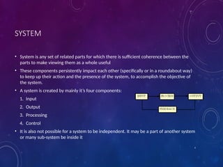 4
SYSTEM
• System is any set of related parts for which there is sufficient coherence between the
parts to make viewing them as a whole useful
• These components persistently impact each other (specifically or in a roundabout way)
to keep up their action and the presence of the system, to accomplish the objective of
the system.
• A system is created by mainly it’s four components:
1. Input
2. Output
3. Processing
4. Control
• It is also not possible for a system to be independent. It may be a part of another system
or many sub-system be inside it
 