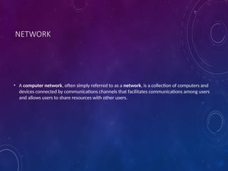 NETWORK
• A computer network, often simply referred to as a network, is a collection of computers and
devices connected by communications channels that facilitates communications among users
and allows users to share resources with other users.
 