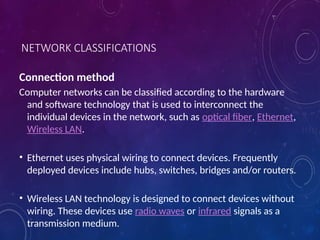 NETWORK CLASSIFICATIONS
Connection method
Computer networks can be classified according to the hardware
and software technology that is used to interconnect the
individual devices in the network, such as optical fiber, Ethernet,
Wireless LAN.
• Ethernet uses physical wiring to connect devices. Frequently
deployed devices include hubs, switches, bridges and/or routers.
• Wireless LAN technology is designed to connect devices without
wiring. These devices use radio waves or infrared signals as a
transmission medium.
 