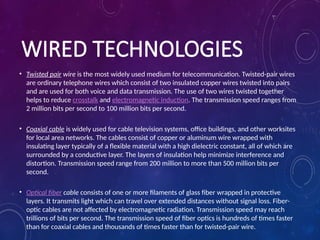 WIRED TECHNOLOGIES
• Twisted pair wire is the most widely used medium for telecommunication. Twisted-pair wires
are ordinary telephone wires which consist of two insulated copper wires twisted into pairs
and are used for both voice and data transmission. The use of two wires twisted together
helps to reduce crosstalk and electromagnetic induction. The transmission speed ranges from
2 million bits per second to 100 million bits per second.
• Coaxial cable is widely used for cable television systems, office buildings, and other worksites
for local area networks. The cables consist of copper or aluminum wire wrapped with
insulating layer typically of a flexible material with a high dielectric constant, all of which are
surrounded by a conductive layer. The layers of insulation help minimize interference and
distortion. Transmission speed range from 200 million to more than 500 million bits per
second.
• Optical fiber cable consists of one or more filaments of glass fiber wrapped in protective
layers. It transmits light which can travel over extended distances without signal loss. Fiber-
optic cables are not affected by electromagnetic radiation. Transmission speed may reach
trillions of bits per second. The transmission speed of fiber optics is hundreds of times faster
than for coaxial cables and thousands of times faster than for twisted-pair wire.
 