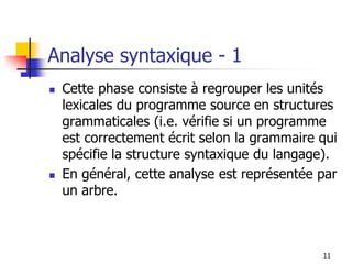 Analyse syntaxique - 1
◼ Cette phase consiste à regrouper les unités
lexicales du programme source en structures
grammaticales (i.e. vérifie si un programme
est correctement écrit selon la grammaire qui
spécifie la structure syntaxique du langage).
◼ En général, cette analyse est représentée par
un arbre.
11
 