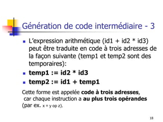 Génération de code intermédiaire - 3
◼ L’expression arithmétique (id1 + id2 * id3)
peut être traduite en code à trois adresses de
la façon suivante (temp1 et temp2 sont des
temporaires):
◼ temp1 := id2 * id3
◼ temp2 := id1 + temp1
18
Cette forme est appelée code à trois adresses,
car chaque instruction a au plus trois opérandes
(par ex. x = y op z).
 