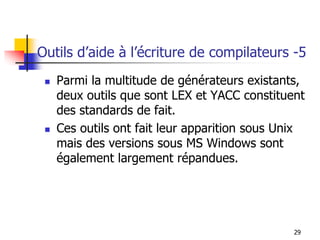Outils d’aide à l’écriture de compilateurs -5
◼ Parmi la multitude de générateurs existants,
deux outils que sont LEX et YACC constituent
des standards de fait.
◼ Ces outils ont fait leur apparition sous Unix
mais des versions sous MS Windows sont
également largement répandues.
29
 