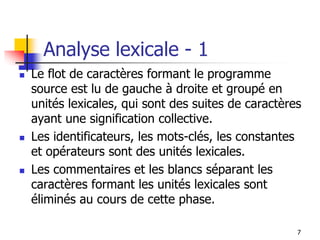 7
Analyse lexicale - 1
◼ Le flot de caractères formant le programme
source est lu de gauche à droite et groupé en
unités lexicales, qui sont des suites de caractères
ayant une signification collective.
◼ Les identificateurs, les mots-clés, les constantes
et opérateurs sont des unités lexicales.
◼ Les commentaires et les blancs séparant les
caractères formant les unités lexicales sont
éliminés au cours de cette phase.
 