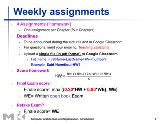 9
Weekly assignments
 4 Assignments (Homework)
 One assignment per Chapter (four Chapters)
 Deadlines
 To be announced during the lectures and in Google Classroom
 For questions, send your email to: Teaching assistants
 Upload a single file (in pdf format) to Google Classroom
 File name: FirstName-LastName-HW-<number>
 Example: Said-Hamdioui-HW1
 Score homework
 Final Exam score
 Finale score= max ((0.20*HW + 0.80*WE); WE)
 WE= Written open book Exam
 Retake Exam?
 Finale score= WE
Computer Architecture and Organization- Introduction
 