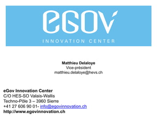 11
11
eGov Innovation Center
C/O HES-SO Valais-Wallis
Techno-Pôle 3 – 3960 Sierre
+41 27 606 90 01- info@egovinnovation.ch
http://www.egovinnovation.ch
Matthieu Delaloye
Vice-président
matthieu.delaloye@hevs.ch
 