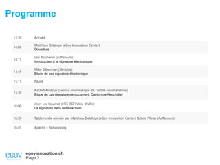 egovinnovation.ch
Page 2
Programme
13:30 Accueil
14:00
Matthieu Delaloye (eGov Innovation Center)
Ouverture
14:15
Leo Bolshanin (AdNovum)
Introduction à la signature électronique
14:45
Mike Silberman (Skribble)
Etude de cas signature électronique
15:15 Pause
15:30
Rachid Abdoun (Service informatique de l’entité neuchâteloise)
Etude de cas signature de document, Canton de Neuchâtel
16:00
Jean-Luc Beuchat (HES-SO Valais-Wallis)
La signature dans la blockchain
16:30 Table ronde animée par Matthieu Delaloye (eGov Innovation Center) & Loïc Pfister (AdNovum)
16:45 Apéritif – Networking
 