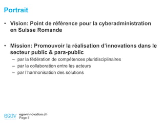 egovinnovation.ch
Page 5
Portrait
• Vision: Point de référence pour la cyberadministration
en Suisse Romande
• Mission: Promouvoir la réalisation d’innovations dans le
secteur public & para-public
– par la fédération de compétences pluridisciplinaires
– par la collaboration entre les acteurs
– par l’harmonisation des solutions
 