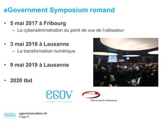 egovinnovation.ch
Page 6
eGovernment Symposium romand
• 5 mai 2017 à Fribourg
– La cyberadministration du point de vue de l’utilisateur
• 3 mai 2018 à Lausanne
– La transformation numérique
• 9 mai 2019 à Lausanne
• 2020 tbd
 
