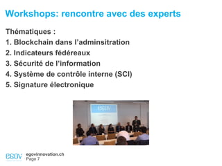 egovinnovation.ch
Page 7
Workshops: rencontre avec des experts
Thématiques :
1. Blockchain dans l’adminsitration
2. Indicateurs fédéreaux
3. Sécurité de l’information
4. Système de contrôle interne (SCI)
5. Signature électronique
 