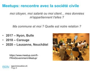 egovinnovation.ch
Page 8
Meetups: rencontre avec la société civile
moi citoyen, moi salarié ou moi client... mes données
m'appartiennent t'elles ?
Ma commune et moi ? Quelle est notre relation ?
• 2017 – Nyon, Bulle
• 2018 – Carouge
• 2020 – Lausanne, Neuchâtel
https://www.meetup.com/fr-
FR/eGovernment-Meetup/
 