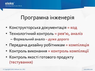 Програмна інженерія
• Конструкторська документація = код
• Технологічний контроль = рев’ю, аналіз
  – Формальний аналіз – дуже дорого
• Передача дизайну робітникам = компіляція
• Контроль виконання = контроль компіляції
• Контроль якості готового продукту
  (тестування)
 