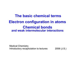Medical Chemistry Introductory recapitulation   to lectures 2006 (J.S.) The basic chemical terms Electron configuration in atoms Chemical bonds and weak intermolecular interactions 