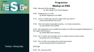 Twitter: #fintechbe
Programme
Meetup on ESG
Twitter: #fintechbe
19:00 – Welcome FinTech Belgium
by Toon Vanagt from Fintech Belgium
19:05 – Targeting the ‘S’ in ESG
by Michael Wagemans from KPMG
19:15 – Scudi, a mobile app, get your wages when you need it!
by Rie Sordo-DeCock from Scudi
19:25 – ESG and Socially responsible investing – an investor perspective.
by Julien Renkin from SOPIAD
19:35 – How important is it to consider the S pillar in an ESG risk analysis? Visualization of
the impact with Clarity.AI
by Jerôme Matt from Clarity.io
19:45 – The 'S' in ESG: the inevitable rise of a complex web of societal trends
by Gabriel Levie from Wequity
19:55 - The S in ESG, how mastercard is fostering inclusion
by Henri Dewaerheijd from Mastercard
20:05 Q&A
20:30 – Eat, meet and drink
 