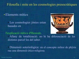 ►Elements mítics
• Les cosmologies jònies estan
basades en
l'explicació mítica d'Hesíode.
• Afany de totalització: no hi ha diferenciació de les
distintes parcel·les del saber.
• Dimensió soteriològica: en el concepte milesi de phýsis
rau una dimensió ètico-religiosa.
Filosofia Presocràtica 17
Filosofia i mite en les cosmologies presocràtiques
 