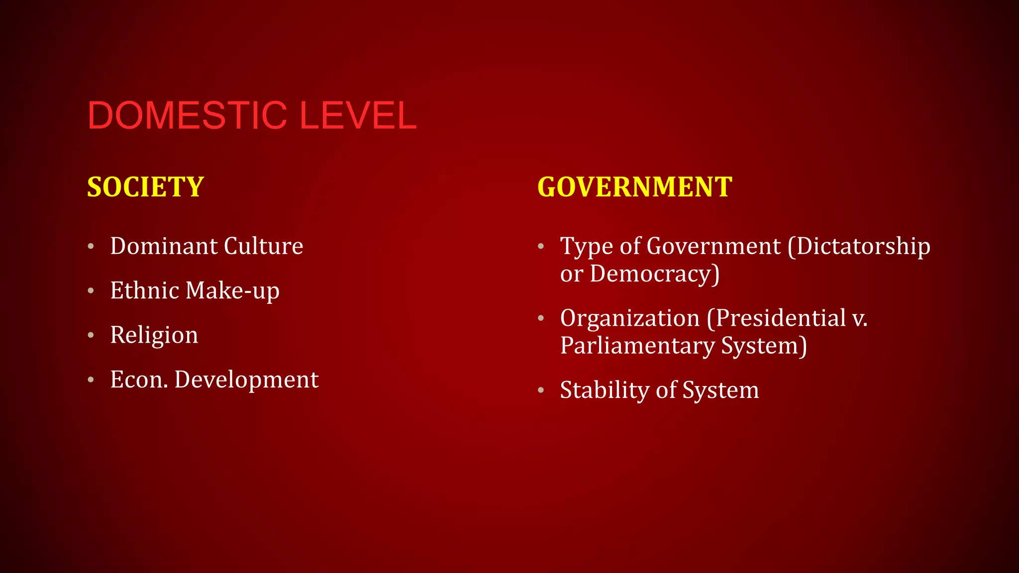 DOMESTIC LEVEL
SOCIETY
• Dominant Culture
• Ethnic Make-up
• Religion
• Econ. Development
GOVERNMENT
• Type of Government (Dictatorship
or Democracy)
• Organization (Presidential v.
Parliamentary System)
• Stability of System