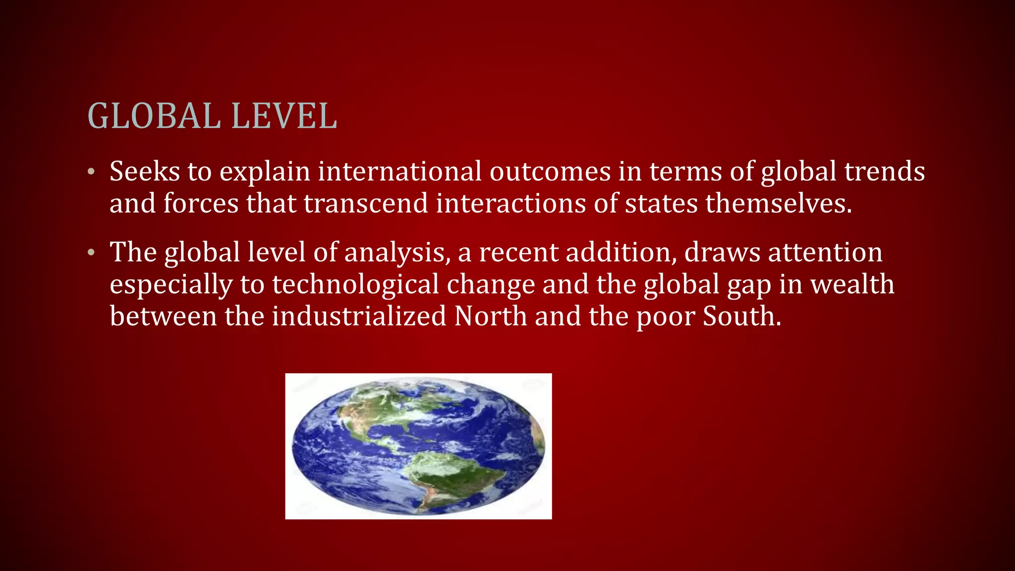GLOBAL LEVEL
• Seeks to explain international outcomes in terms of global trends
and forces that transcend interactions of states themselves.
• The global level of analysis, a recent addition, draws attention
especially to technological change and the global gap in wealth
between the industrialized North and the poor South.