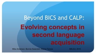 Beyond BICS and CALP:
Evolving concepts in
second language
acquisition
Mike Anderson, Bonnie Swierzbin, Elaine Tarone MELEd, 2015
 