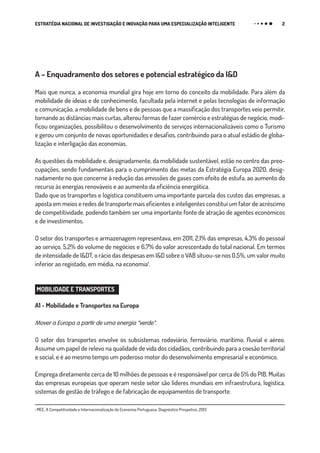 2ESTRATÉGIA NACIONAL DE INVESTIGAÇÃO E INOVAÇÃO PARA UMA ESPECIALIZAÇÃO INTELIGENTE
A – Enquadramento dos setores e potencial estratégico da I&D
Mais que nunca, a economia mundial gira hoje em torno do conceito da mobilidade. Para além da
mobilidade de ideias e de conhecimento, facultada pela internet e pelas tecnologias de informação
e comunicação, a mobilidade de bens e de pessoas que a massificação dos transportes veio permitir,
tornando as distâncias mais curtas, alterou formas de fazer comércio e estratégias de negócio, modi-
ficou organizações, possibilitou o desenvolvimento de serviços internacionalizáveis como o Turismo
e gerou um conjunto de novas oportunidades e desafios, contribuindo para o atual estádio de globa-
lização e interligação das economias.
As questões da mobilidade e, designadamente, da mobilidade sustentável, estão no centro das preo-
cupações, sendo fundamentais para o cumprimento das metas da Estratégia Europa 2020, desig-
nadamente no que concerne à redução das emissões de gases com efeito de estufa, ao aumento do
recurso às energias renováveis e ao aumento da eficiência energética.
Dado que os transportes e logística constituem uma importante parcela dos custos das empresas, a
aposta em meios e redes de transporte mais eficientes e inteligentes constitui um fator de acréscimo
de competitividade, podendo também ser uma importante fonte de atração de agentes económicos
e de investimentos.
O setor dos transportes e armazenagem representava, em 2011, 2,1% das empresas, 4,3% do pessoal
ao serviço, 5,2% do volume de negócios e 6,7% do valor acrescentado do total nacional. Em termos
de intensidade de I&DT, o rácio das despesas em I&D sobre o VAB situou-se nos 0,5%, um valor muito
inferior ao registado, em média, na economia₁.
 
MOBILIDADE E TRANSPORTES
A1 - Mobilidade e Transportes na Europa
Mover a Europa a partir de uma energia “verde”.
O setor dos transportes envolve os subsistemas rodoviário, ferroviário, marítimo, fluvial e aéreo.
Assume um papel de relevo na qualidade de vida dos cidadãos, contribuindo para a coesão territorial
e social, e é ao mesmo tempo um poderoso motor do desenvolvimento empresarial e económico.
Emprega diretamente cerca de 10 milhões de pessoas e é responsável por cerca de 5% do PIB. Muitas
das empresas europeias que operam neste setor são líderes mundiais em infraestrutura, logística,
sistemas de gestão de tráfego e de fabricação de equipamentos de transporte.
₁ MEE, A Competitividade e Internacionalização da Economia Portuguesa: Diagnóstico Prospetivo, 2013
 