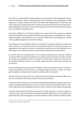 3 ESTRATÉGIA NACIONAL DE INVESTIGAÇÃO E INOVAÇÃO PARA UMA ESPECIALIZAÇÃO INTELIGENTE
De acordo com os dados do INE, o modo rodoviário é o mais utilizado na União Europeia para o trans-
porte de mercadorias, tendo representado quase 73% da tonelagem total transportada em 2011,
seguindo-se os modos marítimo e ferroviário com 18,2% e 8,8% respetivamente, e finalmente, com
menor expressão, o transporte aéreo de mercadorias, com apenas 0,1% do total. Em termos de trans-
porte de passageiros, é de realçar a dinâmica de expansão que tem vindo a ser observada nos últimos
anos, em especial no transporte aéreo₂.
As questões ambientais e de eficiência energética são cruciais: trata-se de um setor que depende
fortemente do petróleo e dos produtos petrolíferos, que representam cerca de 96% das suas neces-
sidades energéticas, sendo elevadas as suas emissões de CO2. Reduzir esta dependência constitui
uma necessidade ecológica de um desafio tecnológico.
À semelhança de outras atividades, também nos transportes, os agentes económicos europeus têm
vindo a enfrentar um crescente aumento da concorrência mundial. Se os fabricantes europeus de
equipamentos de transporte usufruíram uma posição competitiva muito forte, partilhada com os
EUA e Japão, neste momento enfrentam uma concorrência significativa oriunda da China.
Ao nível do sistema de transporte aéreo e da sua cadeia de abastecimento, incluindo a indústria
aeronáutica de alta tecnologia, não obstante o seu posicionamento de liderança no quadro mundial,
as restrições da capacidade existentes na Europa e os investimentos maciços em infraestruturas
de transporte aéreo que estão em curso noutras regiões, permitem antever níveis crescentes de
concorrência.
Ao nível do transporte ferroviário de alta velocidade, os fortes investimentos chineses incentivam a
Europa a acompanhar, de forma dinâmica, a evolução tecnológica mundial e a manter a sua vanta-
gem competitiva em indústrias de transporte com elevado valor acrescentado.
Embora a China seja o maior construtor mundial, a Europa possui grupos empresariais líderes mun-
diais na construção de automóveis, camiões e autocarros convencionais.
A última década foi marcada por um aumento da intensidade da atividade de transporte a que corres-
pondeu uma agenda política igualmente intensa no setor. O alargamento da União Europeia e a cres-
cente integração dos mercados globais fizeram aumentar os volumes de mercadorias transportadas.
A abertura do mercado foi particularmente positiva no sector rodoviário e muito em especial no
sector da aviação, onde a liberalização verificada na década de 1990 suscitou um crescimento sem
precedentes do número de passageiros e do número de rotas servidas no interior da União Europeia.
₂
INE, Estatísticas dos transportes – 2011, INE, 2012.
 
