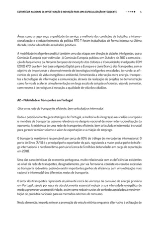 4ESTRATÉGIA NACIONAL DE INVESTIGAÇÃO E INOVAÇÃO PARA UMA ESPECIALIZAÇÃO INTELIGENTE
Áreas como a segurança, a qualidade do serviço, a melhoria das condições de trabalho, a interna-
cionalização e o estabelecimento da política RTE-T foram trabalhadas de forma intensa na última
década, tendo sido obtidos resultados positivos.
A mobilidade inteligente constitui também uma das etapas em direção às cidades inteligentes, que a
Comissão Europeia quer estimular . A Comissão Europeia publicou em Outubro de 2012 a comunica-
ção do lançamento da Parceria Europeia de Inovação das Cidades e Comunidades Inteligentes COM
(2012) 4701 que tem bor base a Agenda Digital para a Europa e o Livro Branco dos Transportes, com o
objetivo de impulsionar o desenvolvimento de tecnologias inteligentes em cidades, tornando-as efi-
cientes do ponto de vista energético e ambiental, fomentando a interseção entre energia, transpor-
tes e tecnologias de informação e comunicação, através da realização de projetos de demonstração
como forma de acelerar a implementação em larga escala de soluções eficientes, visando aumentar,
com recurso à tecnologia e à inovação, a qualidade de vida dos cidadãos.
A2 - Mobilidade e Transportes em Portugal
Criar uma rede de transportes eficiente, bem articulada e intermodal.
Dado o posicionamento geoestratégico de Portugal, a melhoria da integração nas cadeias europeias
e mundiais de transportes assume relevância no desígnio nacional de maior internacionalização da
economia. A existência de uma rede de transportes eficiente, bem articulada e intermodal é crucial
para garantir o maior volume e valor de exportações e a criação de emprego.
O transporte marítimo é responsável por cerca de 80% do tráfego de mercadorias internacional. O
porto de Sines (APS) é o principal porto exportador do país, registando a maior quota-parte do tráfe-
go internacional a nível marítimo-portuário (cerca de 5 milhões de toneladas em carga de exportação
em 2010).
Uma das características da economia portuguesa, muito relacionada com as deficiências existentes
ao nível da rede de transportes, designadamente, por via ferroviária, consiste no recurso excessivo
ao transporte rodoviário, podendo existir importantes ganhos de eficiência, com uma utilização mais
racional e intermodal dos diferentes meios de transporte.
O setor dos transportes representa atualmente cerca de um terço do consumo de energia primária
em Portugal, sendo por essa via absolutamente essencial reduzir a sua intensidade energética de
modo a promover a competitividade, assim como reduzir custos de contexto associados à movimen-
tação de produtos nacionais para os mercados externos de consumo.
Nesta dimensão, importa relevar a promoção do veículo elétrico enquanto alternativa à utilização de
 