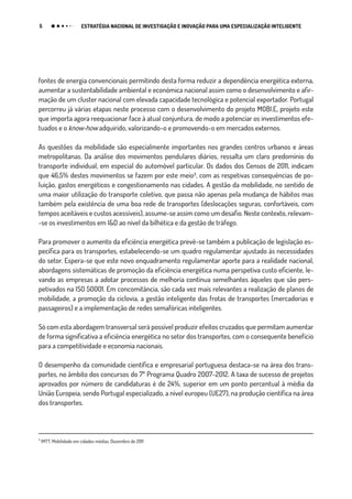 5 ESTRATÉGIA NACIONAL DE INVESTIGAÇÃO E INOVAÇÃO PARA UMA ESPECIALIZAÇÃO INTELIGENTE
fontes de energia convencionais permitindo desta forma reduzir a dependência energética externa,
aumentar a sustentabilidade ambiental e económica nacional assim como o desenvolvimento e afir-
mação de um cluster nacional com elevada capacidade tecnológica e potencial exportador. Portugal
percorreu já várias etapas neste processo com o desenvolvimento do projeto MOBI.E, projeto este
que importa agora reequacionar face à atual conjuntura, de modo a potenciar os investimentos efe-
tuados e o know-how adquirido, valorizando-o e promovendo-o em mercados externos.
As questões da mobilidade são especialmente importantes nos grandes centros urbanos e áreas
metropolitanas. Da análise dos movimentos pendulares diários, ressalta um claro predomínio do
transporte individual, em especial do automóvel particular. Os dados dos Censos de 2011, indicam
que 46,5% destes movimentos se fazem por este meio₃, com as respetivas consequências de po-
luição, gastos energéticos e congestionamento nas cidades. A gestão da mobilidade, no sentido de
uma maior utilização do transporte coletivo, que passa não apenas pela mudança de hábitos mas
também pela existência de uma boa rede de transportes (deslocações seguras, confortáveis, com
tempos aceitáveis e custos acessíveis), assume-se assim como um desafio. Neste contexto, relevam-
-se os investimentos em I&D ao nível da bilhética e da gestão de tráfego.
Para promover o aumento da eficiência energética prevê-se também a publicação de legislação es-
pecífica para os transportes, estabelecendo-se um quadro regulamentar ajustado às necessidades
do setor. Espera-se que este novo enquadramento regulamentar aporte para a realidade nacional,
abordagens sistemáticas de promoção da eficiência energética numa perspetiva custo eficiente, le-
vando as empresas a adotar processos de melhoria contínua semelhantes àqueles que são pers-
petivados na ISO 50001. Em concomitância, são cada vez mais relevantes a realização de planos de
mobilidade, a promoção da ciclovia, a gestão inteligente das frotas de transportes (mercadorias e
passageiros) e a implementação de redes semafóricas inteligentes.
Só com esta abordagem transversal será possível produzir efeitos cruzados que permitam aumentar
de forma significativa a eficiência energética no setor dos transportes, com o consequente benefício
para a competitividade e economia nacionais.
O desempenho da comunidade científica e empresarial portuguesa destaca-se na área dos trans-
portes, no âmbito dos concursos do 7º Programa Quadro 2007-2012. A taxa de sucesso de projetos
aprovados por número de candidaturas é de 24%, superior em um ponto percentual à média da
União Europeia, sendo Portugal especializado, a nível europeu (UE27), na produção científica na área
dos transportes.
₃
IMTT, Mobilidade em cidades médias, Dezembro de 2011
 